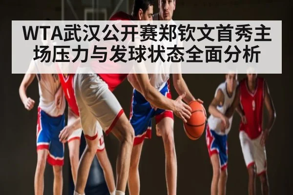 WTA武汉公开赛郑钦文首秀主场压力与发球状态全面分析