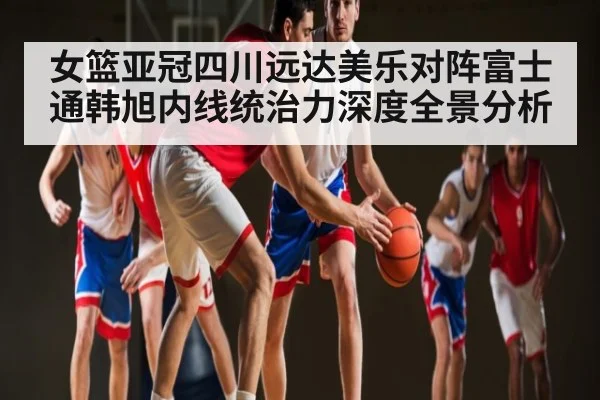 女篮亚冠四川远达美乐对阵富士通韩旭内线统治力深度全景分析