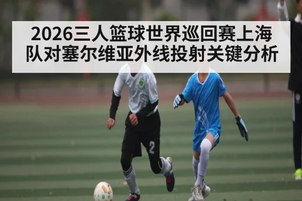 2026三人篮球世界巡回赛上海队对塞尔维亚外线投射关键分析