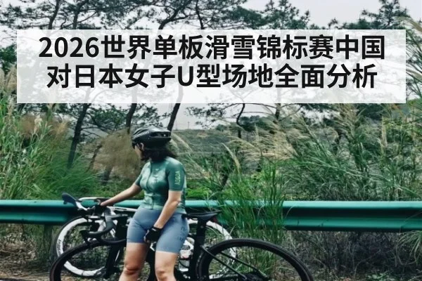 2026世界单板滑雪锦标赛中国对日本女子U型场地全面分析